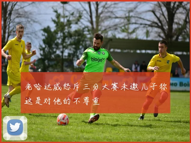 老哈达威怒斥三分大赛未邀儿子称这是对他的不尊重