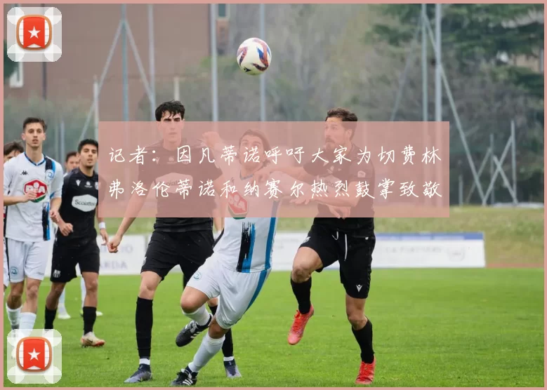 记者：因凡蒂诺呼吁大家为切费林弗洛伦蒂诺和纳赛尔热烈鼓掌致敬