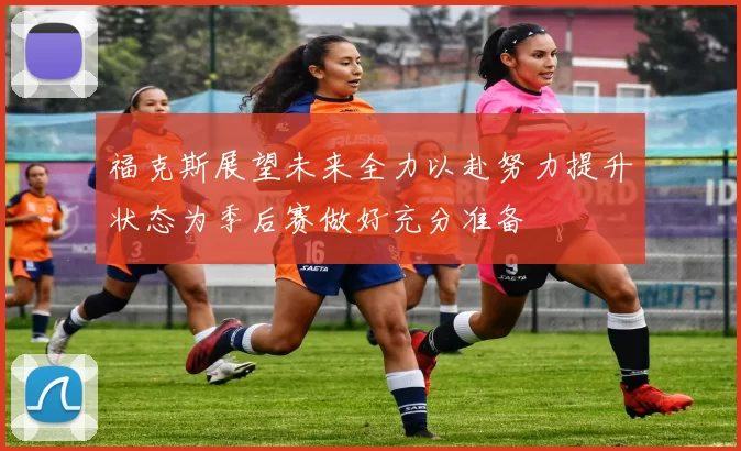 福克斯展望未来全力以赴努力提升状态为季后赛做好充分准备
