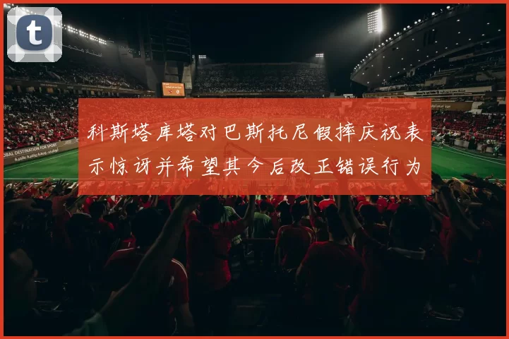 科斯塔库塔对巴斯托尼假摔庆祝表示惊讶并希望其今后改正错误行为