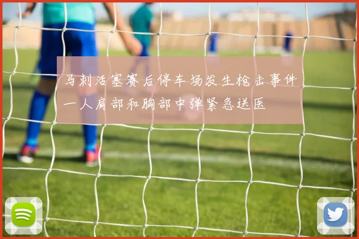 马刺活塞赛后停车场发生枪击事件一人肩部和胸部中弹紧急送医