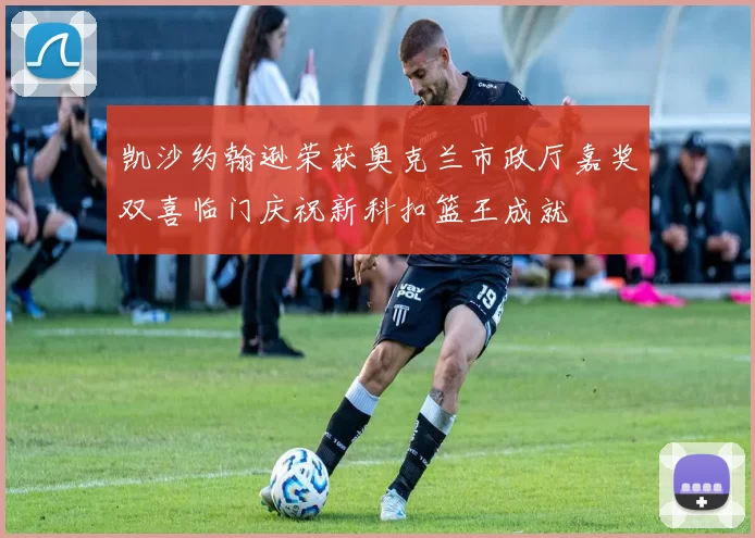 凯沙约翰逊荣获奥克兰市政厅嘉奖双喜临门庆祝新科扣篮王成就