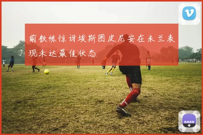 前教练惊讶埃斯图皮尼安在米兰表现未达最佳状态