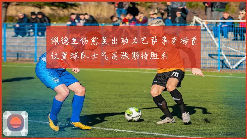 佩德里伤愈复出助力巴萨争夺榜首位置球队士气高涨期待胜利