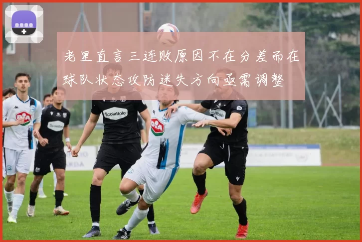 老里直言三连败原因不在分差而在球队状态攻防迷失方向亟需调整