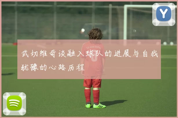 武切维奇谈融入球队的进展与自我犹豫的心路历程