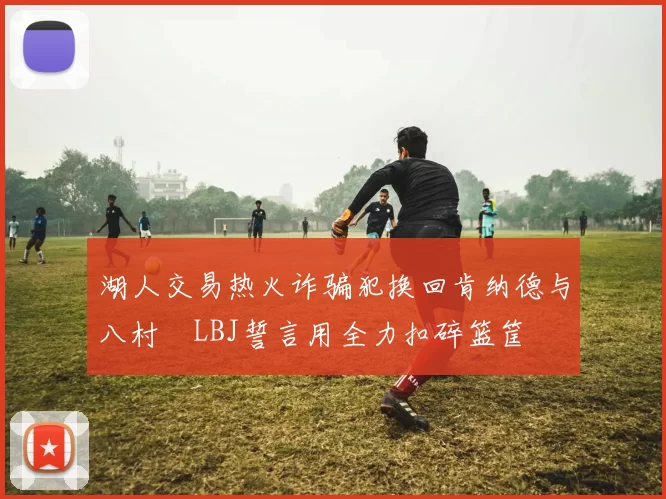 湖人交易热火诈骗犯换回肯纳德与八村塁LBJ誓言用全力扣碎篮筐
