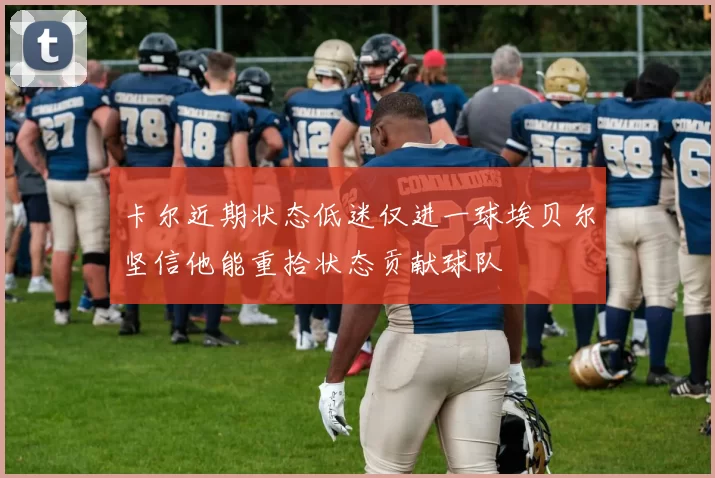 卡尔近期状态低迷仅进一球埃贝尔坚信他能重拾状态贡献球队