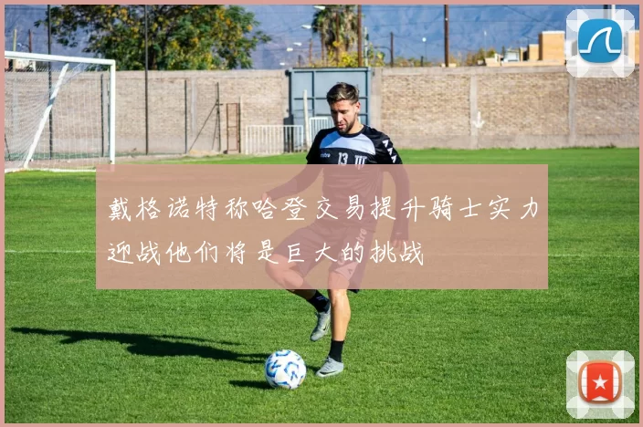 戴格诺特称哈登交易提升骑士实力迎战他们将是巨大的挑战