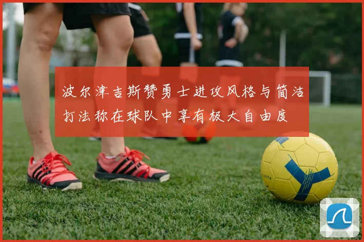 波尔津吉斯赞勇士进攻风格与简洁打法称在球队中享有极大自由度