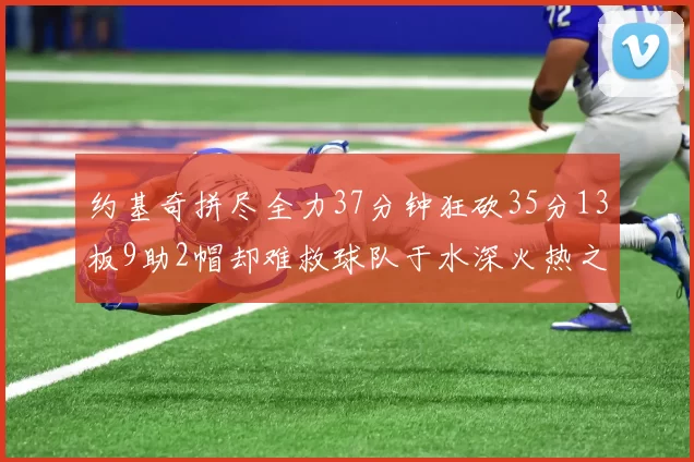 约基奇拼尽全力37分钟狂砍35分13板9助2帽却难救球队于水深火热之中