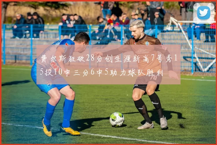 费尔斯狂砍28分创生涯新高7号秀15投10中三分6中5助力球队胜利