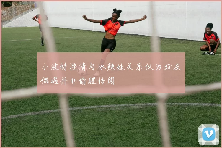 小波特澄清与冰辣妹关系仅为好友偶遇并非偷腥传闻