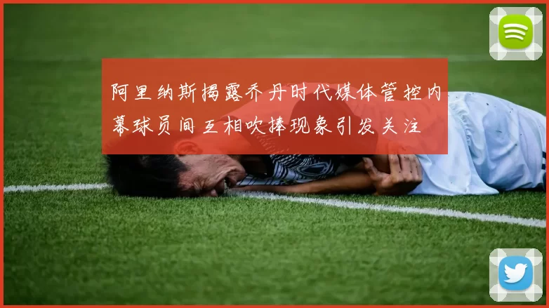 阿里纳斯揭露乔丹时代媒体管控内幕球员间互相吹捧现象引发关注